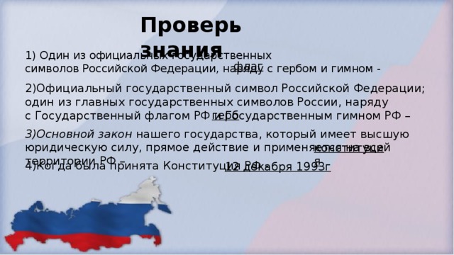 Проверь знания 1) Один из официальных государственных символов Российской Федерации, наряду с гербом и гимном - флаг 2)Официальный государственный символ Российской Федерации; один из главных государственных символов России, наряду с Государственный флагом РФ и Государственным гимном РФ – герб 3)Основной закон нашего государства, который имеет высшую юридическую силу, прямое действие и применяется на всей территории РФ – конституция 4)Когда была принята Конституция РФ - 12 декабря 1993г 