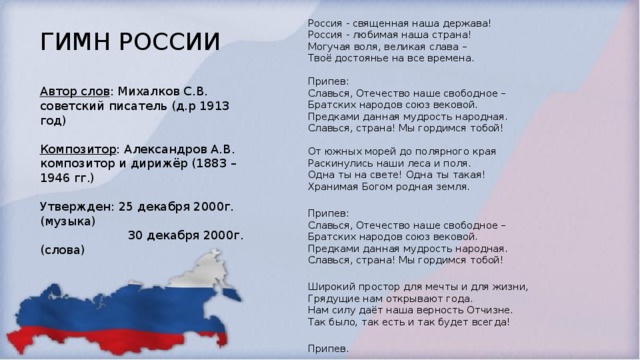 Россия - священная наша держава!  Россия - любимая наша страна!  Могучая воля, великая слава –  Твоё достоянье на все времена.   Припев:  Славься, Отечество наше свободное –  Братских народов союз вековой.  Предками данная мудрость народная.  Славься, страна! Мы гордимся тобой!   От южных морей до полярного края  Раскинулись наши леса и поля.  Одна ты на свете! Одна ты такая!  Хранимая Богом родная земля.   Припев:  Славься, Отечество наше свободное –  Братских народов союз вековой.  Предками данная мудрость народная.  Славься, страна! Мы гордимся тобой!   Широкий простор для мечты и для жизни,  Грядущие нам открывают года.  Нам силу даёт наша верность Отчизне.  Так было, так есть и так будет всегда!   Припев. ГИМН РОССИИ  ГИМН РОССИИ Автор слов : Михалков С.В. советский писатель (д.р 1913 год) Композитор : Александров А.В. композитор и дирижёр (1883 – 1946 гг.)  Утвержден: 25 декабря 2000г. (музыка)  30 декабря 2000г. (слова)   