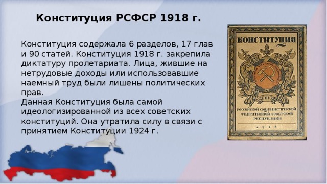 Конституция РСФСР 1918 г. Конституция содержала 6 разделов, 17 глав и 90 статей. Конституция 1918 г. закрепила диктатуру пролетариата. Лица, жившие на нетрудовые доходы или использовавшие наемный труд были лишены политических прав.  Данная Конституция была самой идеологизированной из всех советских конституций. Она утратила силу в связи с принятием Конституции 1924 г.  