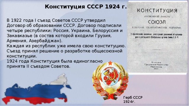 Конституция СССР 1924 г. В 1922 года I съезд Советов СССР утвердил  Договор об образовании СССР. Договор подписали  четыре республики: Россия, Украина, Белоруссия и  Закавказье (в состав которой входили Грузия,  Армения, Азербайджан).  Каждая из республик уже имела свою конституцию.  Съезд принял решение о разработке общесоюзной  конституции.  1924 года Конституция была единогласно  принята II съездом Советов.  Герб СССР 1924г. 