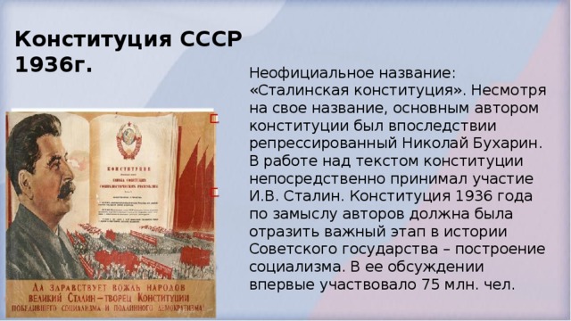 Конституция СССР 1936г. Неофициальное название: «Сталинская конституция». Несмотря на свое название, основным автором конституции был впоследствии репрессированный Николай Бухарин. В работе над текстом конституции непосредственно принимал участие И.В. Сталин. Конституция 1936 года по замыслу авторов должна была отразить важный этап в истории Советского государства – построение социализма. В ее обсуждении впервые участвовало 75 млн. чел.  
