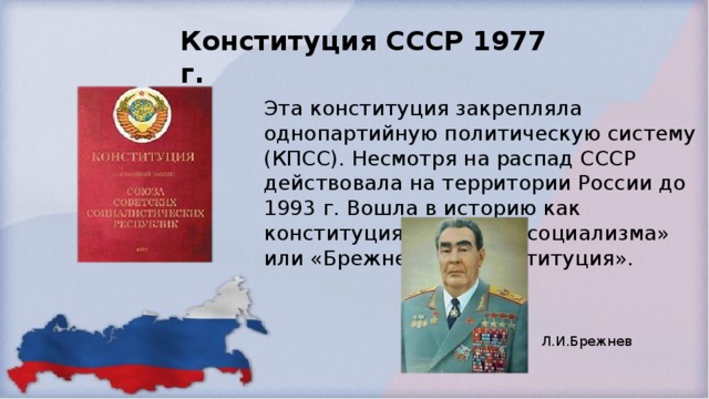 Конституция СССР 1977 г.   Эта конституция закрепляла однопартийную политическую систему (КПСС). Несмотря на распад СССР действовала на территории России до 1993 г. Вошла в историю как конституция развитого социализма» или «Брежневская конституция».  Л.И.Брежнев 