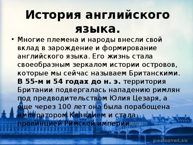 История английского языка. Многие племена и народы внесли свой вклад в зарождение и формирование английского языка. Его жизнь стала своеобразным зеркалом истории островов, которые мы сейчас называем Британскими. В 55-м и 54 годах до н. э.  территория Британии подвергалась нападению римлян под предводительством Юлия Цезаря, а еще через 100 лет она была порабощена императором Клавдием и стала провинцией Римской империи.  