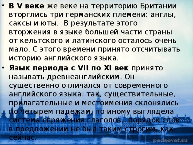 В V веке  же веке на территорию Британии вторглись три германских племени: англы, саксы и юты.  В результате этого вторжения в языке большей части страны от кельтского и латинского осталось очень мало.  С этого времени принято отсчитывать историю английского языка. Язык периода с VII по XI век  принято называть древнеанглийским. Он существенно отличался от современного английского языка: так, существительные, прилагательные и местоимения склонялись по четырем падежам, по-иному выглядела система спряжения глаголов,  порядок слов в предложении не был таким строгим, как сейчас. 