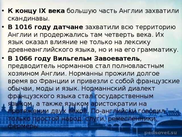 К концу IX века  большую часть Англии захватили скандинавы. В 1016 году датчане  захватили всю территорию Англии и продержались там четверть века. Их язык оказал влияние не только на лексику древнеанглийского языка, но и на его грамматику. В 1066 году Вильгельм Завоеватель , предводитель норманнов стал полновластным хозяином Англии. Норманны прожили долгое время во Франции и привезли с собой французские обычаи, моды и язык. Норманнский диалект французского языка стал государственным языком, а также языком аристократии на протяжении двух веков. По-английски говорил только простой народ: слуги, ремесленники, фермеры 