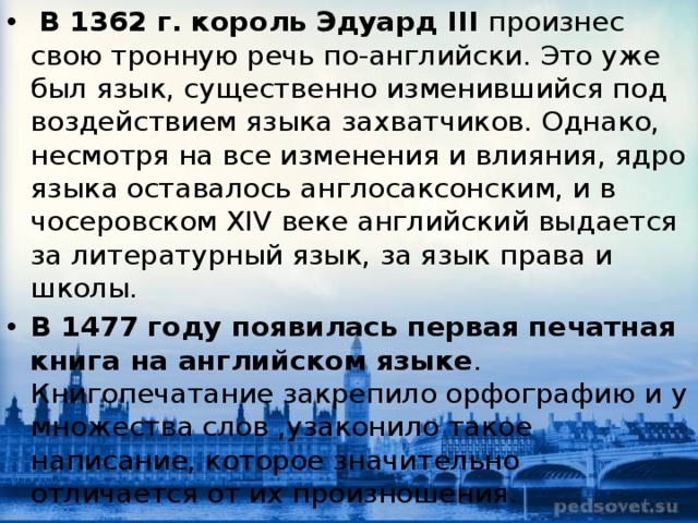   В 1362 г. король Эдуард III  произнес свою тронную речь по-английски. Это уже был язык, существенно изменившийся под воздействием языка захватчиков. Однако, несмотря на все изменения и влияния, ядро языка оставалось англосаксонским, и в чосеровском XIV веке английский выдается за литературный язык, за язык права и школы.  В 1477 году появилась первая печатная книга на английском языке . Книгопечатание закрепило орфографию и у множества слов ,узаконило такое написание, которое значительно отличается от их произношения. 