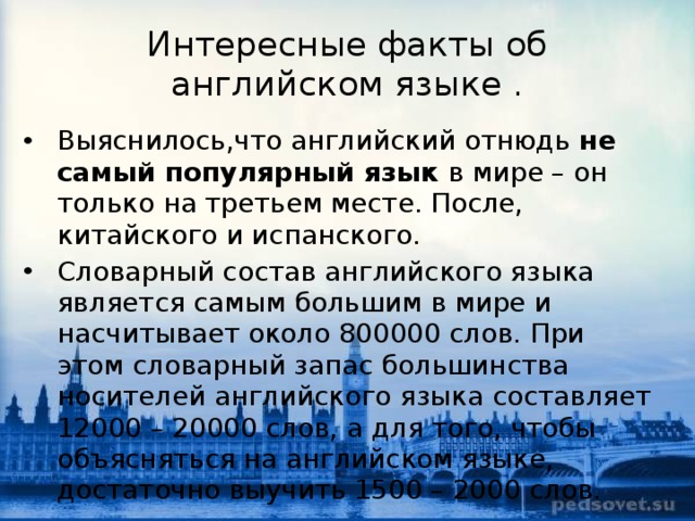 Интересные факты об английском языке . Выяснилось,что английский отнюдь  не самый популярный язык  в мире – он только на третьем месте. После, китайского и испанского. Словарный состав английского языка является самым большим в мире и насчитывает около 800000 слов. При этом словарный запас большинства носителей английского языка составляет 12000 – 20000 слов, а для того, чтобы объясняться на английском языке, достаточно выучить 1500 – 2000 слов.  