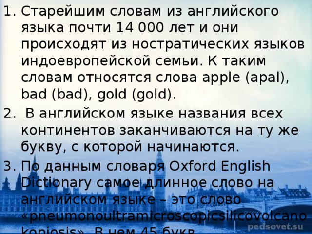 Старейшим словам из английского языка почти 14 000 лет и они происходят из ностратических языков индоевропейской семьи. К таким словам относятся слова apple (apal), bad (bad), gold (gold).  В английском языке названия всех континентов заканчиваются на ту же букву, с которой начинаются. По данным словаря Oxford English Dictionary самое длинное слово на английском языке – это слово «pneumonoultramicroscopicsilicovolcanokoniosis». В нем 45 букв.   