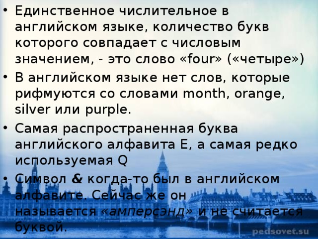 Единственное числительное в английском языке, количество букв которого совпадает с числовым значением, - это слово «four» («четыре») В английском языке нет слов, которые рифмуются со словами month, orange, silver или purple. Cамая распространенная буква английского алфавита E, а самая редко используемая Q Символ  &  когда-то был в английском алфавите. Сейчас же он называется  «амперсэнд»  и не считается буквой. 