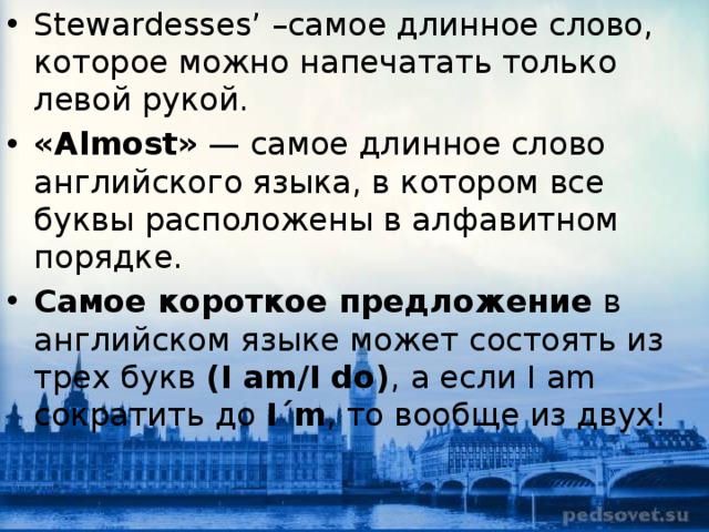 Stewardesses’ –самое длинное слово, которое можно напечатать только левой рукой. «Almost»  — самое длинное слово английского языка, в котором все буквы расположены в алфавитном порядке. Самое короткое предложение  в английском языке может состоять из трех букв  (I am/I do) , а если I am сократить до  I´m , то вообще из двух! 