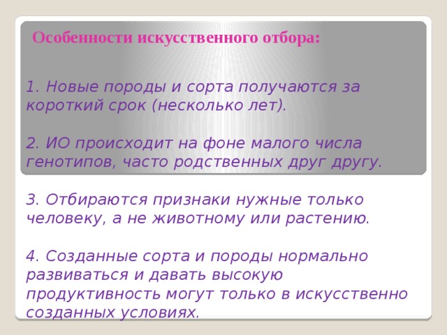                   Особенности искусственного отбора:   1. Новые породы и сорта получаются за короткий срок (несколько лет).   2. ИО происходит на фоне малого числа генотипов, часто родственных друг другу.   3. Отбираются признаки нужные только человеку, а не животному или растению.   4. Созданные сорта и породы нормально развиваться и давать высокую продуктивность могут только в искусственно созданных условиях. 