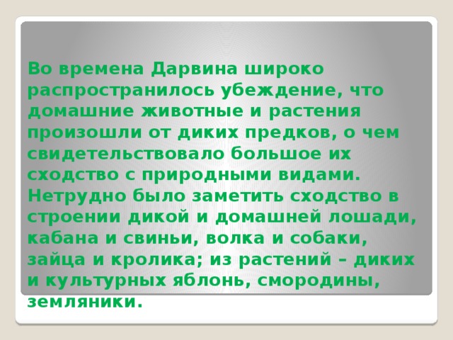 Во времена Дарвина широко распространилось убеждение, что домашние животные и растения произошли от диких предков, о чем свидетельствовало большое их сходство с природ­ными видами. Нетрудно было заметить сходство в строении дикой и домашней лошади, кабана и свиньи, волка и собаки, зайца и кролика; из растений – диких и культурных яблонь, смородины, земляники. 