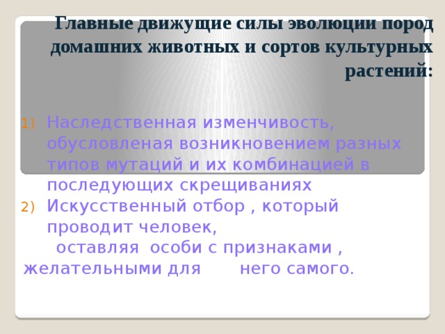 Главные движущие силы эволюции пород  домашних животных и сортов культурных растений: Наследственная изменчивость, обусловленая возникновением разных типов мутаций и их комбинацией в последующих скрещиваниях Искусственный отбор , который проводит человек,  оставляя особи с признаками , желательными для него самого. 