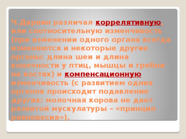 Ч.Дарвин различал коррелятивную , или соотносительную изменчивость (при изменении одного органа всегда изменяются и некоторые другие органы: длина шеи и длина конечности у птиц, мышцы и гребни на костях) и компенсационную изменчивость (с развитием одних органов происходит подавление других: молочная корова не дает развитой мускулатуры – «принцип равновесия»). 