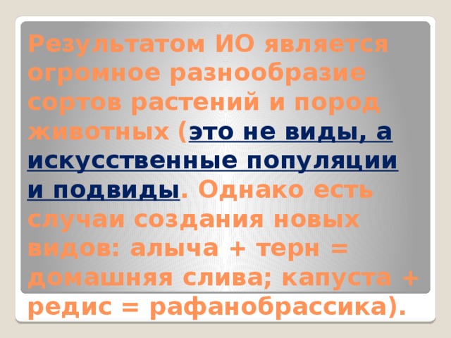 Результатом ИО является огромное разнообразие сортов растений и пород животных ( это не виды, а искусственные популяции и подвиды . Однако есть случаи создания новых видов: алыча + терн = домашняя слива; капуста + редис = рафанобрассика). 