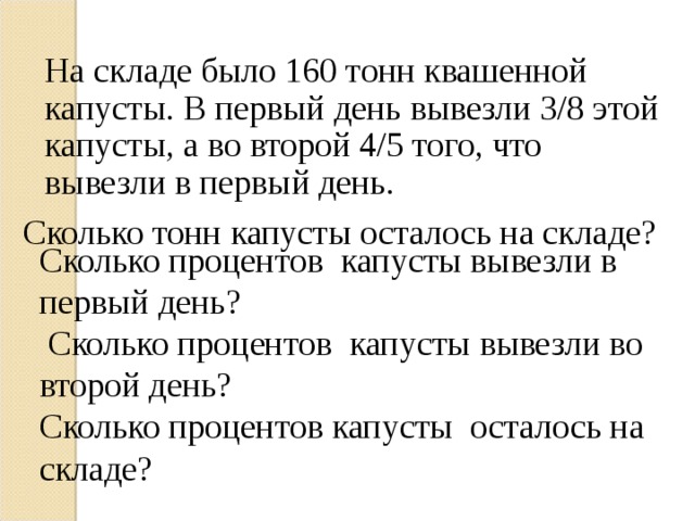 На складе было 160 тонн квашенной капусты. В первый день вывезли 3/8 этой капусты, а во второй 4/5 того, что вывезли в первый день. Сколько тонн капусты осталось на складе? Сколько процентов капусты вывезли в первый день?  Сколько процентов капусты вывезли во второй день? Сколько процентов капусты осталось на складе? 
