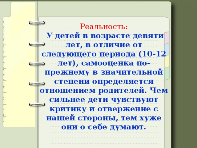 Реальность:   У детей в возрасте девяти лет, в отличие от следующего периода (10-12 лет), самооценка по-прежнему в значительной степени определяется отношением родителей. Чем сильнее дети чувствуют критику и отвержение с нашей стороны, тем хуже они о себе думают.   