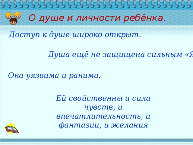 О душе и личности ребёнка.   Доступ к душе широко открыт. Душа ещё не защищена сильным «Я» Она уязвима и ранима. Ей свойственны и сила чувств, и впечатлительность, и фантазии, и желания 