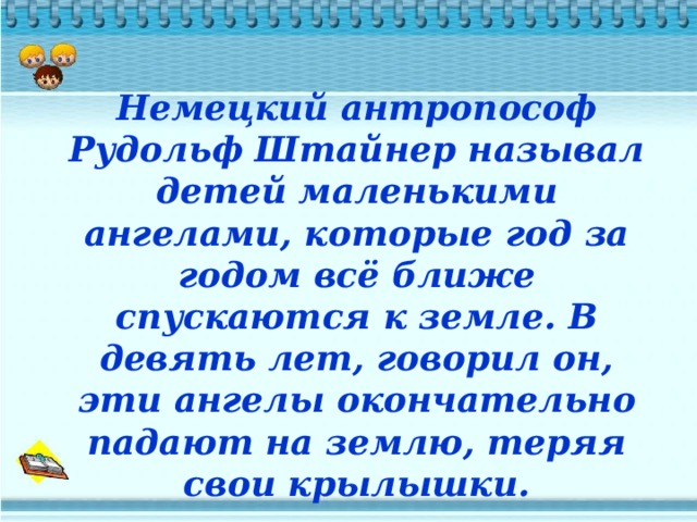 Немецкий антропософ Рудольф Штайнер называл детей маленькими ангелами, которые год за годом всё ближе спускаются к земле. В девять лет, говорил он, эти ангелы окончательно падают на землю, теряя свои крылышки. 