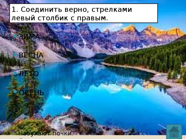 1. Соединить верно, стрелками левый столбик с правым. ЗИМА ВЕСНА ЛЕТО ОСЕНЬ Набухают почки. Листопад. Прилетают грачи. Бабье лето. Грибная пора. Сбор клюквы. Уборка зерновых. Сенокос. Птицы вьют гнёзда. Новый год. Ледоход. Гололёд. 