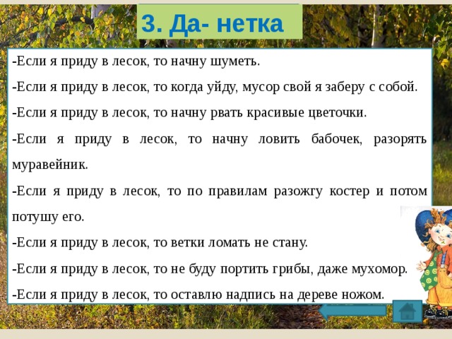 3. Да- нетка -Если я приду в лесок, то начну шуметь. -Если я приду в лесок, то когда уйду, мусор свой я заберу с собой. -Если я приду в лесок, то начну рвать красивые цветочки. -Если я приду в лесок, то начну ловить бабочек, разорять муравейник. -Если я приду в лесок, то по правилам разожгу костер и потом потушу его. -Если я приду в лесок, то ветки ломать не стану. -Если я приду в лесок, то не буду портить грибы, даже мухомор. -Если я приду в лесок, то оставлю надпись на дереве ножом. . 