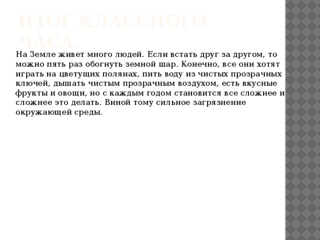 Итог классного часа. На Земле живет много людей. Если встать друг за другом, то можно пять раз обогнуть земной шар. Конечно, все они хотят играть на цветущих полянах, пить воду из чистых прозрачных ключей, дышать чистым прозрачным воздухом, есть вкусные фрукты и овощи, но с каждым годом становится все сложнее и сложнее это делать. Виной тому сильное загрязнение окружающей среды. 