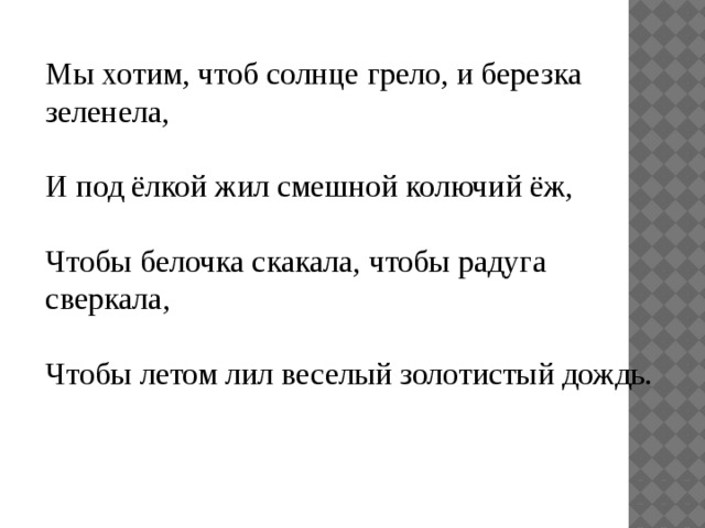 Мы хотим, чтоб солнце грело, и березка зеленела, И под ёлкой жил смешной колючий ёж, Чтобы белочка скакала, чтобы радуга сверкала, Чтобы летом лил веселый золотистый дождь. 
