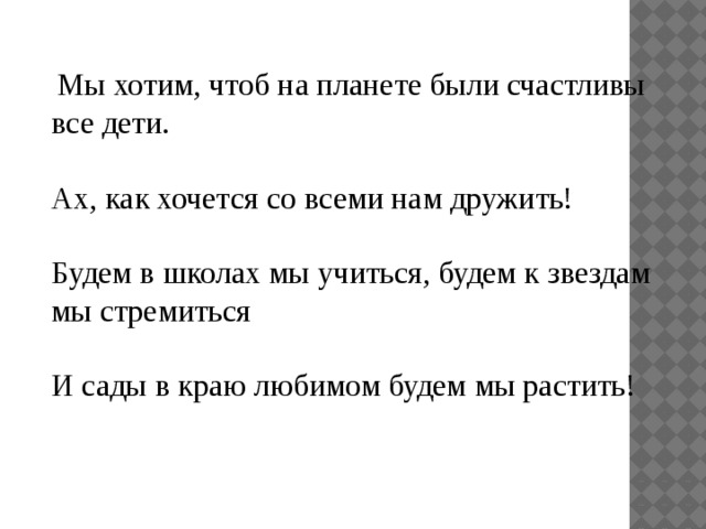   Мы хотим, чтоб на планете были счастливы все дети. Ах, как хочется со всеми нам дружить! Будем в школах мы учиться, будем к звездам мы стремиться И сады в краю любимом будем мы растить!   
