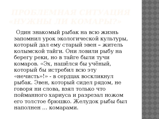  Проблемная ситуация «Нужны ли комары?»  Один знакомый рыбак на всю жизнь запомнил урок экологической культуры, который дал ему старый эвен – житель колымской тайги. Они ловили рыбу на берегу реки, но в тайге были тучи комаров. «Эх, нашёлся бы учёный, который бы истребил всю эту «нечисть»!» - в сердцах воскликнул рыбак. Эвен, который сидел рядом, не говоря ни слова, взял только что пойманного хариуса и разрезал ножом его толстое брюшко. Желудок рыбы был наполнен … комарами. 