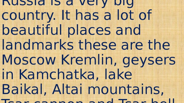 Russia is a very big country. It has a lot of beautiful places and landmarks these are the Moscow Kremlin, geysers in Kamchatka, lake Baikal, Altai mountains, Tsar cannon and Tsar bell. 