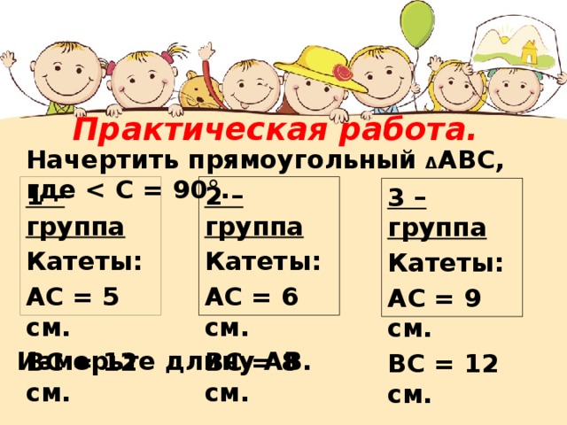 Практическая работа. Начертить прямоугольный Δ АВС, где  2 – группа Катеты: 1 – группа Катеты: АС = 6 см. ВС = 8 см. АС = 5  см. ВС = 12 см. 3 – группа Катеты: АС = 9 см. ВС = 12 см. Измерьте длину АВ. 