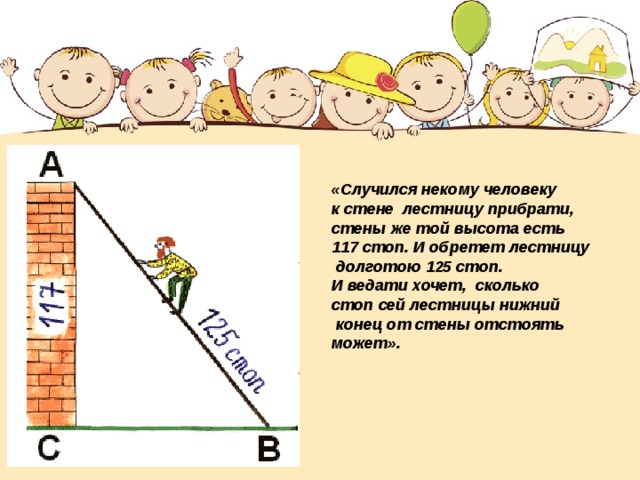 «Случился некому человеку к стене лестницу прибрати, стены же той высота есть 117 стоп. И обретет лестницу  долготою 125 стоп. И ведати хочет, сколько стоп сей лестницы нижний  конец от стены отстоять может». 