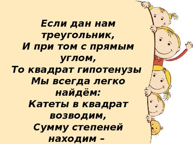 Если дан нам треугольник, И при том с прямым углом, То квадрат гипотенузы Мы всегда легко найдём: Катеты в квадрат возводим, Сумму степеней находим – И таким простым путём К результату мы придём.  