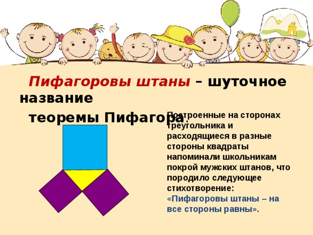  Пифагоровы штаны – шуточное название  теоремы Пифагора . Построенные на сторонах треугольника и расходящиеся в разные стороны квадраты напоминали школьникам покрой мужских штанов, что породило следующее стихотворение: «Пифагоровы штаны – на все стороны равны». 
