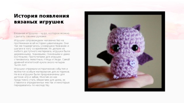 История появления вязаных игрушек   Вязаная игрушка – чудо, которое можно сделать своими руками. Игрушки сопровождали человечество на протяжении всей истории цивилизации. Они так же подвергались усовершенствованию и шагали в ногу со временем. Их делали из любого доступного материала, игрушки были деревянными, тканевыми, глиняными и даже костяными. Прототипами для игрушек становились животные, птицы и люди. Самой древней египетской кукле около четырех тысяч лет. Игрушки отражали исторические события и являются особым материалом для историков. Не все игрушки были предназначены для детских игр и забав. Многим из них предстояло стать оберегами для дома, их ставили в определенных местах и некоторые передавались по наследству. 