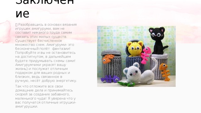 Заключение     Разобравшись в основах вязания игрушек амигуруми, вам не составит никакого труда самим связать этих милых существ. Существует бесчисленное множество схем. Амигуруми- это бесконечный полёт фантазии! Попробуйте и вы не остановитесь на достигнутом, в дальнейшем будете придумывать схемы сами! Амигурумчики украсят вашу жизнь) и послужат отличным подарком для ваших родных и близких, ведь связанное в ручную, несёт добрую энергетику. Так что отложите все свои домашние дела и принимайтесь скорей за создание забавного, маленького чуда! Я уверена что у вас получатся отличные игрушки-амигурушки. 