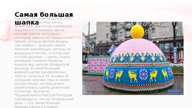 Самая большая шапка   Украинец Виталий Видаль в 2006 году связал крючком шапку диаметром два метра и имеющую окружность в размере шести метров! Шапка рекордных размеров связана из самодельной пряжи, которую Витали Видаль сам изобрел – вначале связал крючком длиннющую цепочку из воздушных петель, а потом уже из этой цепочки — шапку. Книга рекордов Гиннесса Украины выдала ему диплом обладателя рекорда. В самой большой вязаной шапке одновременно смогли согреться 25 человек. В холодную зимнюю пору в самом центре Киева, на Крещатике разместилась шапка диаметром 4,5 метра. Эксперты Национального Реестра Рекордов подтвердили, что на сегодняшний день — это самая большая вязаная шапка в Украине. 