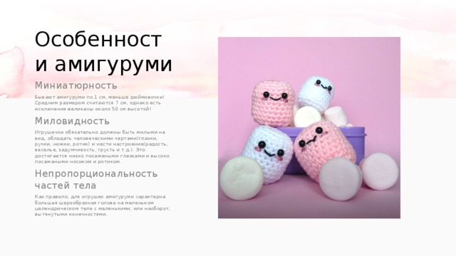 Особенности амигуруми Миниатюрность Бывают амигуруми по 1 см, меньше дюймовочки! Средним размером считаются 7 см, однако есть исключения-великаны около 50 см высотой! Миловидность Игрушечки обязательно должны быть милыми на вид, обладать человеческими чертами(глазки, ручки, ножки, ротик) и нести настроение(радость, веселье, задумчивость, грусть и т.д.). Это достигается низко посажеными глазками и высоко посажеными носиком и ротиком. Непропорциональность частей тела Как правило, для игрушек амигуруми характерна большая шарообразная голова на меленьком целендрическом теле с маленькими, или наоборот, вытянутыми конечностями. 