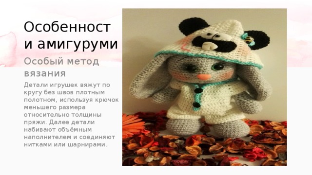 Особенности амигуруми Особый метод вязания Детали игрушек вяжут по кругу без швов плотным полотном, используя крючок меньшего размера относительно толщины пряжи. Далее детали набивают объёмным наполнителем и соединяют нитками или шарнирами. 