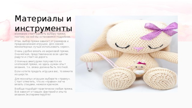 Материалы и инструменты При вязании игрушек амигуруми большое внимание стоит уделить выбору пряжи, поэтому на ней мы остановимся подробнее. Итак, выбор пряжи зависит от размеров и предназначения игрушки. Для совсем миниатюрных лучше использовать «ирис». Очень удобно вязать из акриловой пряжи. Она мягкая, представлена во всех цветах радуги и стоит не дорого. Отличные амигуруми получаются из хлопковой пряжи, но здесь нужен опыт вязания, т.к. вязка должна быть плотной. Если хотите предать игрушке вес, то вяжите из шерсти. Для мохнатых игрушек выберете «травку». Стоит отметить, что из «травки» легче вязать спицами, нежели крючком. Вообще подойдёт практически любая пряжа. Всё зависит от ваших фантазий и опыта вязания.Экспереметируйте! 