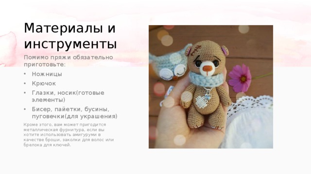 Материалы и инструменты Помимо пряжи обязательно приготовьте: Ножницы Крючок Глазки, носик(готовые элементы) Бисер, пайетки, бусины, пуговечки(для украшения) Кроме этого, вам может пригодится металлическая фурнитура, если вы хотите использовать амигуруми в качестве броши, заколки для волос или брелока для ключей. 