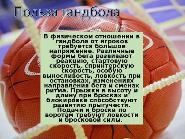 В физическом отношении в гандболе от игроков требуется большое напряжение. Различные формы бега развивают реакцию, стартовую скорость, спринтерскую скорость, особую выносливость, ловкость при остановках, изменениях направления бега и сменах ритма. Прыжки в высоту и длину при бросках и блокировке способствуют развитию прыгучести. Подачи и броски по воротам требуют ловкости и бросковой силы.  