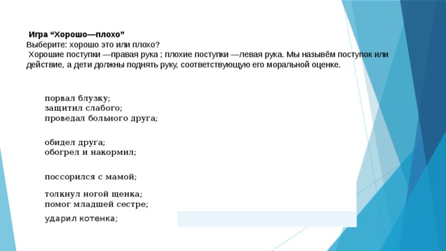   Игра “Хорошо—плохо” Выберите: хорошо это или плохо?  Хорошие поступки —правая рука ; плохие поступки —левая рука. Мы назывём поступок или действие, а дети должны поднять руку, соответствующую его моральной оценке. порвал блузку; защитил слабого; обидел друга; проведал больного друга; обогрел и накормил; поссорился с мамой; толкнул ногой щенка; помог младшей сестре; ударил котенка; 
