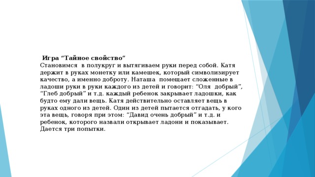   Игра “Тайное свойство” Становимся в полукруг и вытягиваем руки перед собой. Катя держит в руках монетку или камешек, который символизирует качество, а именно доброту. Наташа помещает сложенные в ладоши руки в руки каждого из детей и говорит: “Оля добрый”, “Глеб добрый” и т.д. каждый ребенок закрывает ладошки, как будто ему дали вещь. Катя действительно оставляет вещь в руках одного из детей. Один из детей пытается отгадать, у кого эта вещь, говоря при этом: “Давид очень добрый” и т.д. и ребенок, которого назвали открывает ладони и показывает. Дается три попытки. 