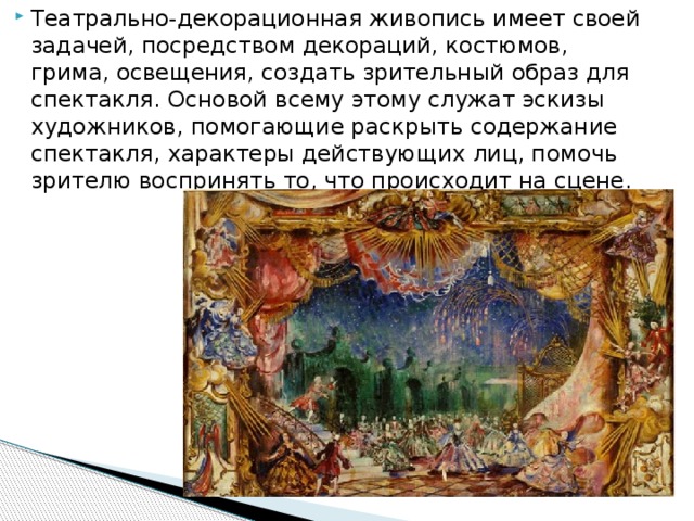Театрально-декорационная живопись имеет своей задачей, посредством декораций, костюмов, грима, освещения, создать зрительный образ для спектакля. Основой всему этому служат эскизы художников, помогающие раскрыть содержание спектакля, характеры действующих лиц, помочь зрителю воспринять то, что происходит на сцене. 