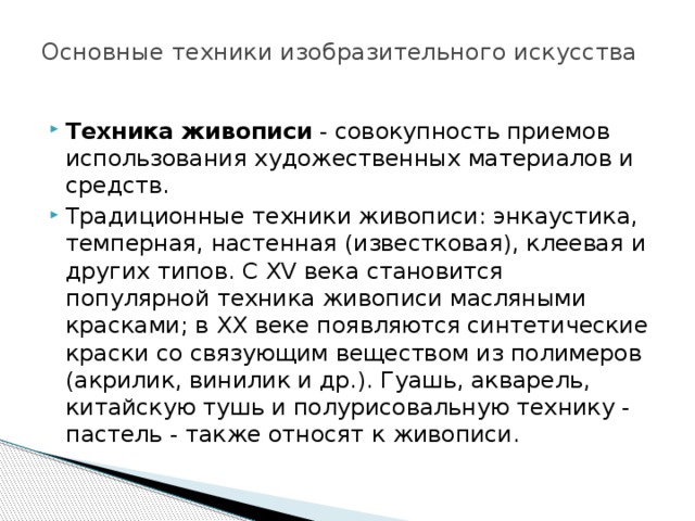 Основные техники изобразительного искусства   Техника живописи  - совокупность приемов использования художественных материалов и средств. Традиционные техники живописи: энкаустика, темперная, настенная (известковая), клеевая и других типов. С XV века становится популярной техника живописи масляными красками; в XX веке появляются синтетические краски со связующим веществом из полимеров (акрилик, винилик и др.). Гуашь, акварель, китайскую тушь и полурисовальную технику - пастель - также относят к живописи. 
