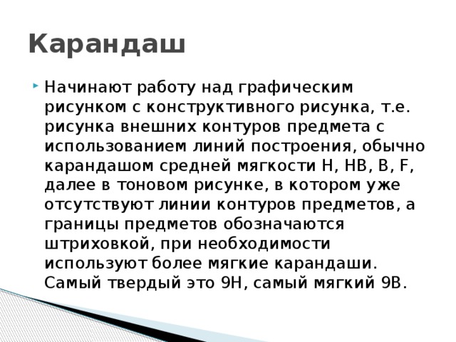 Карандаш Начинают работу над графическим рисунком с конструктивного рисунка, т.е. рисунка внешних контуров предмета с использованием линий построения, обычно карандашом средней мягкости H, HB, B, F, далее в тоновом рисунке, в котором уже отсутствуют линии контуров предметов, а границы предметов обозначаются штриховкой, при необходимости используют более мягкие карандаши. Самый твердый это 9H, самый мягкий 9B. 