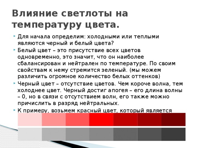 Влияние светлоты на температуру цвета. Для начала определим: холодными или теплыми являются черный и белый цвета? Белый цвет – это присутствие всех цветов одновременно, это значит, что он наиболее сбалансирован и нейтрален по температуре. По своим свойствам к нему стремится зеленый. (мы можем различить огромное количество белых оттенков) Черный цвет – отсутствие цветов. Чем короче волна, тем холоднее цвет. Черный достиг апогея – его длина волны – 0, но в связи с отсутствием волн, его также можно причислить в разряд нейтральных. К примеру, возьмем красный цвет, который является определенно теплым, рассмотрим его светлые и темные оттенки. 