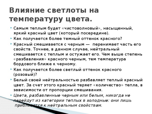 Влияние светлоты на температуру цвета. Самым теплым будет «чистоволновый», насыщенный, яркий красный цвет (который посередине). Как получается более темный оттенок красного? Красный смешивается с черным —  перенимает часть его свойств. Точнее, в данном случае, нейтральный смешивается с теплым и остужает его. Чем выше степень «разбавления» красного черным, тем температура бордового ближе к черному. Как получается более светлый оттенок красного (розовый)? Белый своей нейтральностью разбавляет теплый красный цвет. За счет этого красный теряет «количество» тепла, в зависимости от пропорции смешивания. Цвета, разбавленные черным или белым, никогда не перейдут из категории теплых в холодные: они лишь  приблизятся к нейтральным свойствам. 