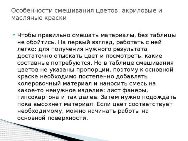 Особенности смешивания цветов: акриловые и масляные краски   Чтобы правильно смешать материалы, без таблицы не обойтись. На первый взгляд, работать с ней легко: для получения нужного результата достаточно отыскать цвет и посмотреть, какие составные потребуются. Но в таблице смешивания цветов не указаны пропорции, поэтому к основной краске необходимо постепенно добавлять колеровочный материал и наносить смесь на какое-то ненужное изделие: лист фанеры, гипсокартона и так далее. Затем нужно подождать пока высохнет материал. Если цвет соответствует необходимому, можно начинать работы на основной поверхности. 